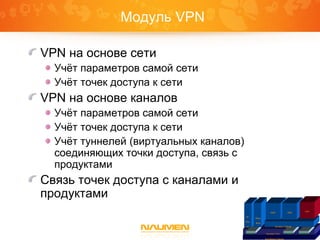 Модуль VPN
VPN на основе сети
Учёт параметров самой сети
Учёт точек доступа к сети
VPN на основе каналов
Учёт параметров самой сети
Учёт точек доступа к сети
Учёт туннелей (виртуальных каналов)
соединяющих точки доступа, связь с
продуктами
Связь точек доступа с каналами и
продуктами
Платформа Naumen
Inventory Core IntegrationGraphicReports
IP
Plan
ner
Phone
Book
Inventory Telecom
ISDN SDH
VPN
 