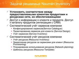 Задачи решаемые Naumen Inventory
Установить соответствие между
предоставляемыми клиентам продуктами и
ресурсами сети, их обеспечивающими
Доступ к информации о клиенте и продукте. Доступ
к каталогу продуктов (интеграция с CRM)
Систематический учёт сервисов компании
Конфигурирование сервисов(Service Catalogue)
Проектирование сервисов для клиента (Service Design)
Учёт сервисов (Service Inventory)
Систематический учёт ресурсов компании
Учёт ресурсов (Resource Inventory)
Закрепление ресурсов за сервисами для клиент (Resource
Provisioning)
Планирование использования ресурсов (Network planning)
Шаблоны ресурсов (Resource Template)
 