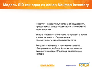 Модель SID как одна из основ Naumen Inventory
Продукт – набор услуг связи и оборудования,
продаваемых оператором своим клиентам как
единое целое
Услуга (сервис) – это взгляд на продукт с точки
зрения инженера. Сервис можно
рассматривать как возможность сети.
Ресурсы – активное и пассивное сетевое
оборудование, кабели. А также логические
сущности: каналы, IP адреса, телефонные
номера
www.tmforum.org
 