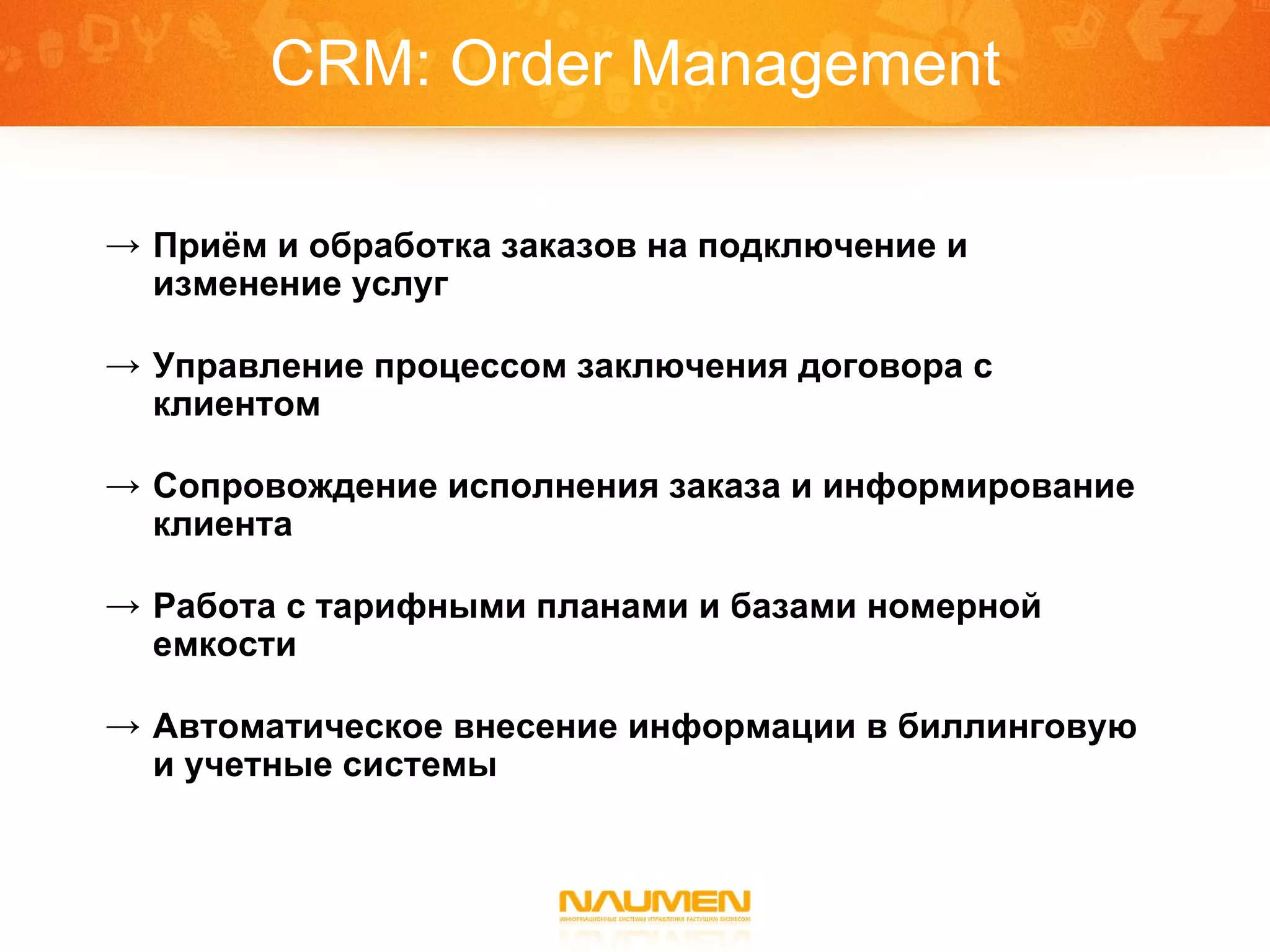 CRM: Order Management Приём и обработка заказов на подключение и изменение услуг Управление процессом заключения договора с клиентом Сопровождение исполнения заказа и информирование клиента Работа с тарифными планами и базами номерной емкости Автоматическое внесение информации в биллинговую и учетные системы 