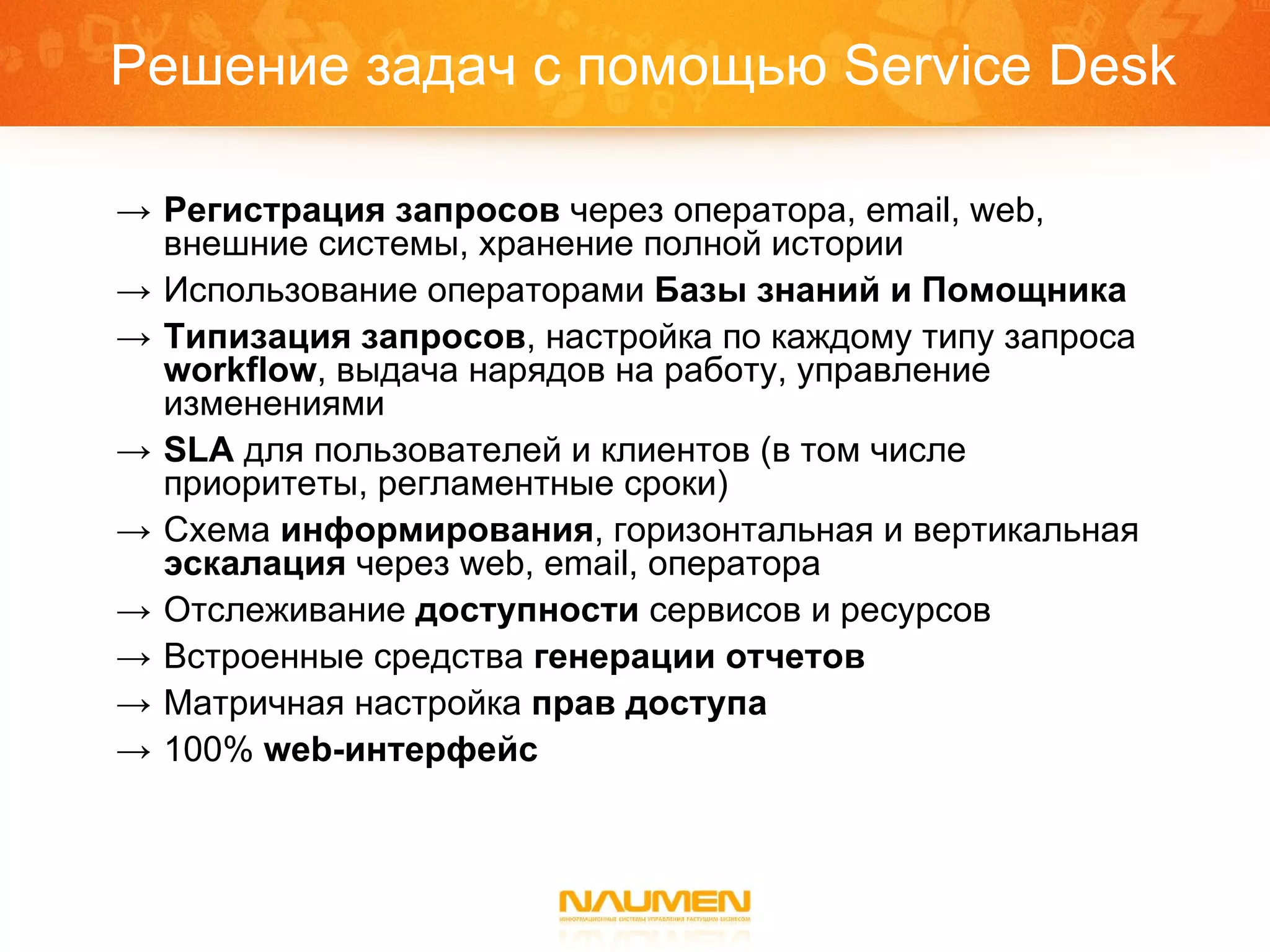 Решение задач с помощью  Service Desk Регистрация запросов  через оператора,  email, web , внешние системы, хранение полной истории Использование операторами  Базы знаний и Помощника Типизация запросов , настройка по каждому типу запроса  workflow , выдача нарядов на работу, управление изменениями SLA   для пользователей   и клиентов (в том числе приоритеты, регламентные сроки) Схема  информирования , горизонтальная и вертикальная  эскалация  через  web, email,  оператора Отслеживание  доступности  сервисов и ресурсов Встроенные средства  генерации отчетов Матричная настройка  прав доступа 100%  web- интерфейс 