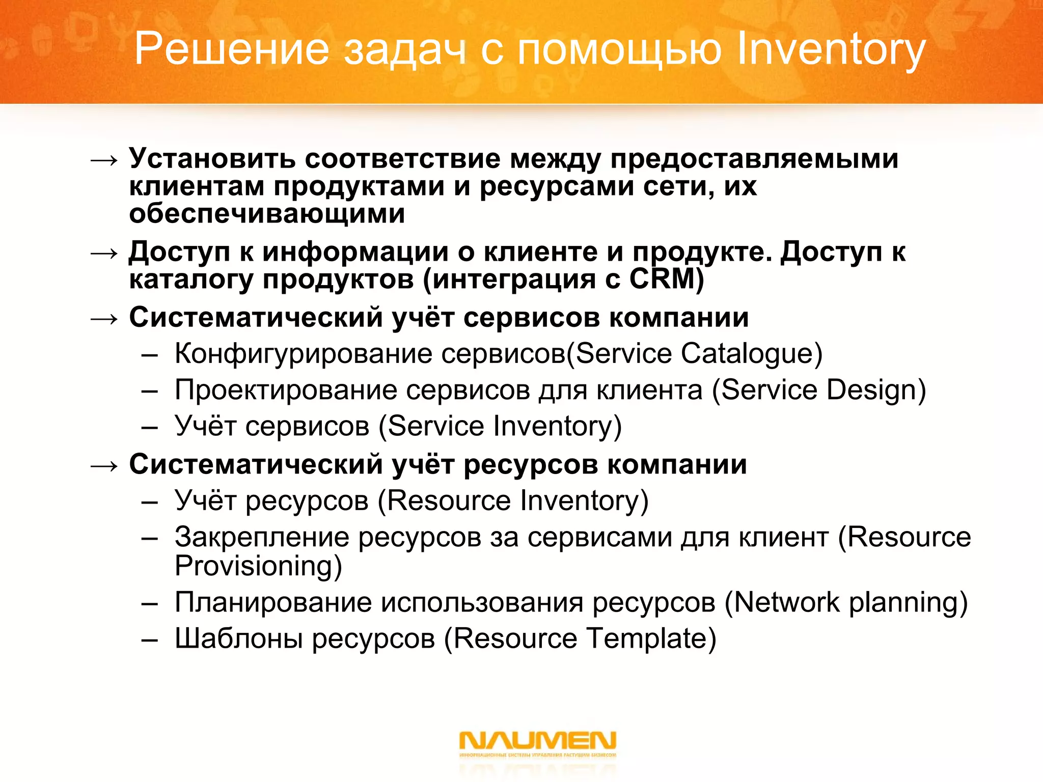 Решение задач с помощью  Inventory Установить соответствие между предоставляемыми клиентам продуктами и ресурсами сети, их обеспечивающими Доступ к информации о клиенте и продукте. Доступ к каталогу продуктов (интеграция с  CRM ) Систематический учёт сервисов компании Конфигурирование сервисов( Service Catalogue ) Проектирование сервисов для клиента  (Service Design) Учёт сервисов ( Service Inventory) Систематический учёт ресурсов компании Учёт ресурсов ( Resource Inventory ) Закрепление ресурсов за сервисами   для клиент ( Resource Provisioning ) Планирование использования ресурсов  (Network planning) Шаблоны ресурсов ( Resource Template ) 