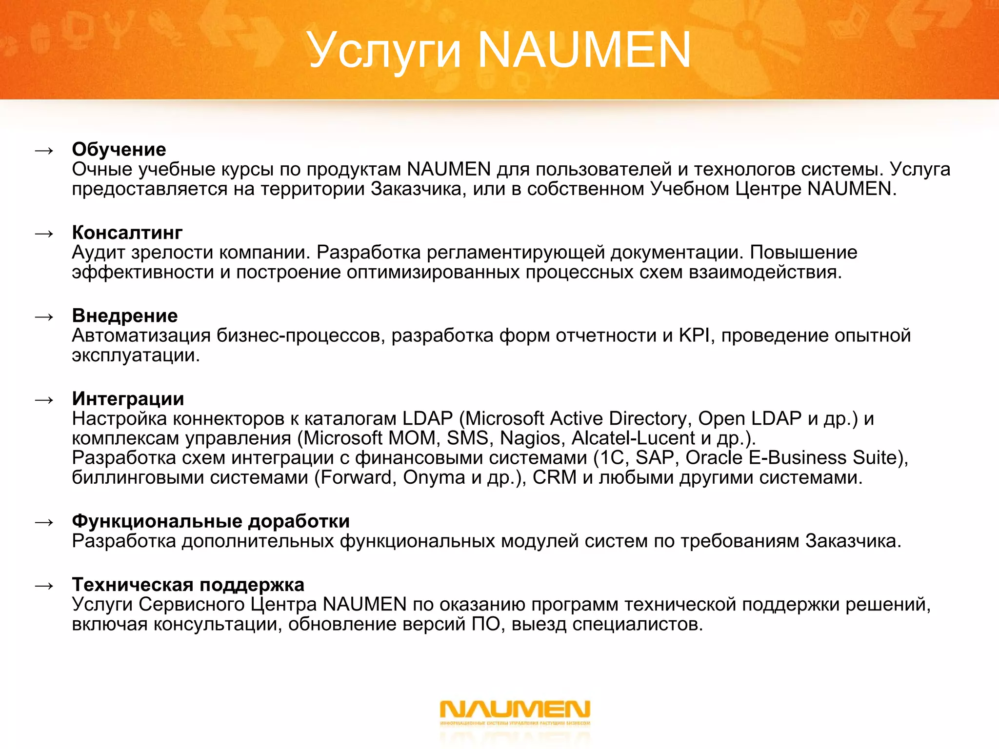 Услуги  NAUMEN Обучение Очные учебные курсы по продуктам  NAUMEN  для пользователей и технологов системы. Услуга предоставляется на территории Заказчика, или в собственном Учебном Центре  NAUMEN . Консалтинг Аудит зрелости компании. Разработка регламентирующей документации. Повышение эффективности и построение оптимизированных процессных схем взаимодействия.  Внедрение Автоматизация бизнес-процессов, разработка форм отчетности и  KPI,  проведение опытной эксплуатации. Интеграции Настройка коннекторов к каталогам  LDAP (Microsoft Active Directory, Open   LDAP  и др.) и  комплексам управления ( Microsoft MOM, SMS, Nagios, Alcatel-Lucent  и др. ) .  Разработка схем интеграции с финансовыми системами (1С , SAP, Oracle E-Business Suite ), биллинговыми системами  (Forward, Onyma  и др.) ,   CRM  и любыми другими   системами. Функциональные доработки Разработка дополнительных функциональных модулей систем по требованиям Заказчика. Техническая поддержка Услуги Сервисного Центра  NAUMEN  по оказанию программ технической поддержки решений, включая консультации, обновление версий ПО, выезд специалистов. 