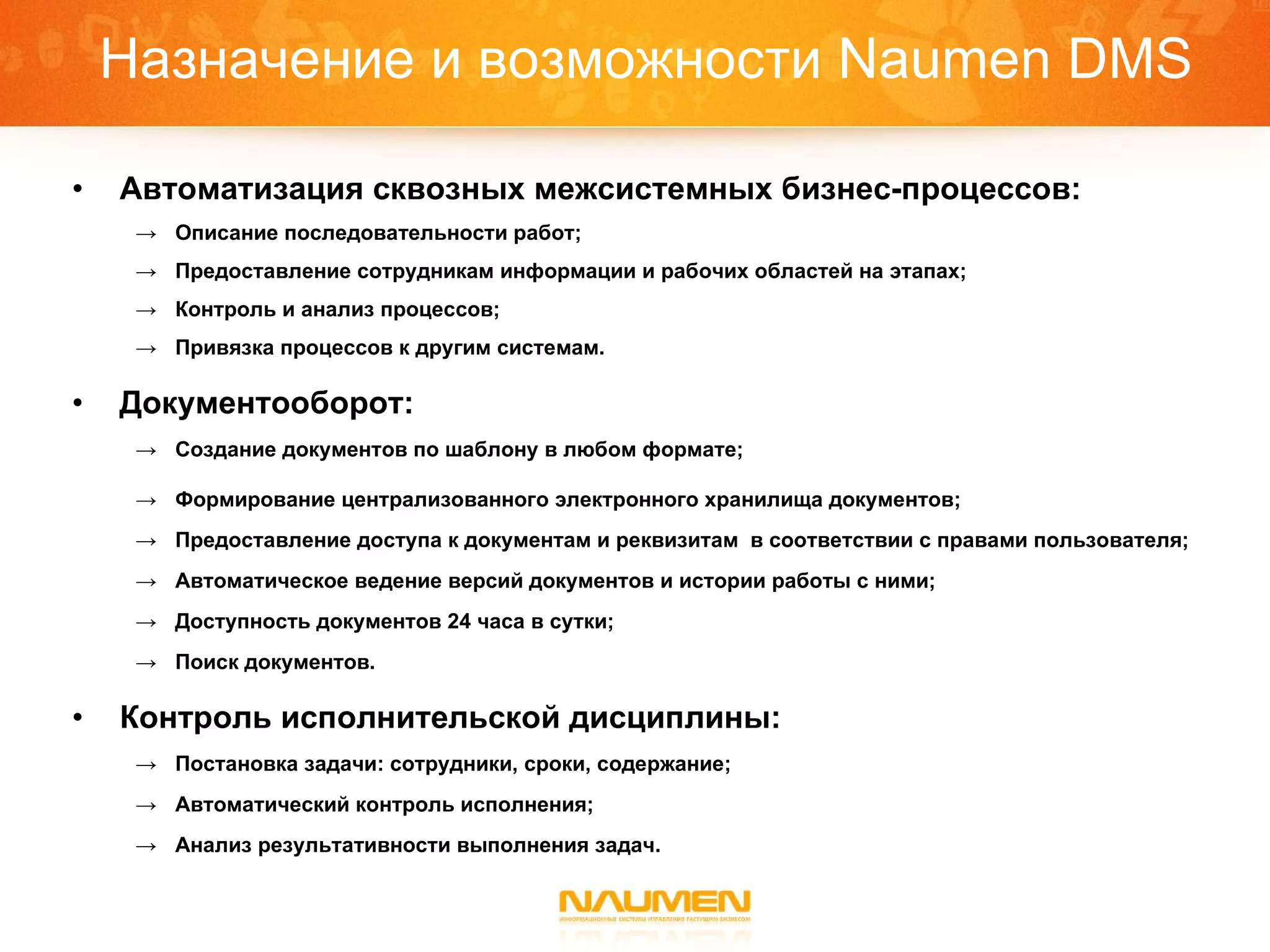Назначение и возможности  Naumen DMS Автоматизация сквозных межсистемных бизнес-процессов: Описание последовательности работ; Предоставление сотрудникам информации и рабочих областей на этапах; Контроль и анализ процессов; Привязка процессов к другим системам. Документооборот: Создание документов по шаблону в любом формате; Формирование централизованного электронного хранилища документов; Предоставление доступа к документам и реквизитам  в соответствии с правами пользователя; Автоматическое ведение версий документов и истории работы с ними; Доступность документов 24 часа в сутки; Поиск документов. Контроль исполнительской дисциплины: Постановка задачи: сотрудники, сроки, содержание; Автоматический контроль исполнения; Анализ результативности выполнения задач. 