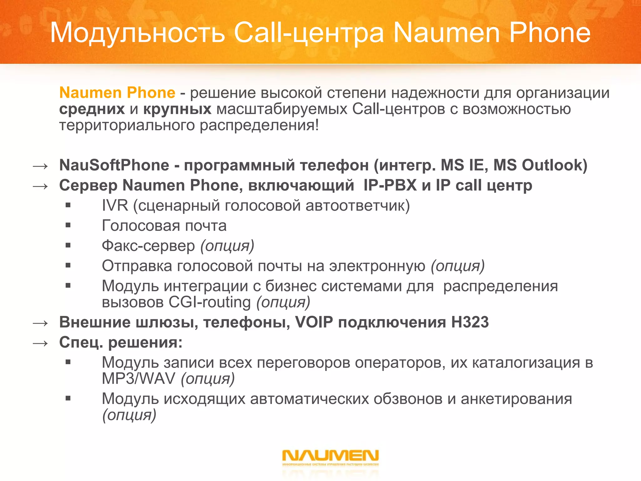 Модульность  Call- центра  Naumen Phone Naumen Phone   - решение высокой степени надежности для организации  средних  и  крупных  масштабируемых Call-центров с возможностью территориального распределения! NauSoftPhone -  программный телефон (интегр.  MS IE, MS Outlook) Сервер  Naumen Phone , включающий  IP-PBX  и  IP call  центр IVR ( сценарный голосовой автоответчик) Голосовая почта Факс-сервер  (опция) Отправка голосовой почты на электронную  ( опция ) Модуль интеграции с бизнес системами для  распределения вызовов  CGI-routing   (опция) Внешние шлюзы,   телефоны,  VOIP  подключения  H323  Спец.   решения: Модуль записи всех переговоров   операторов, их каталогизация в  MP3/WAV   (опция) Модуль исходящих автоматических обзвонов и анкетирования  (опция) 