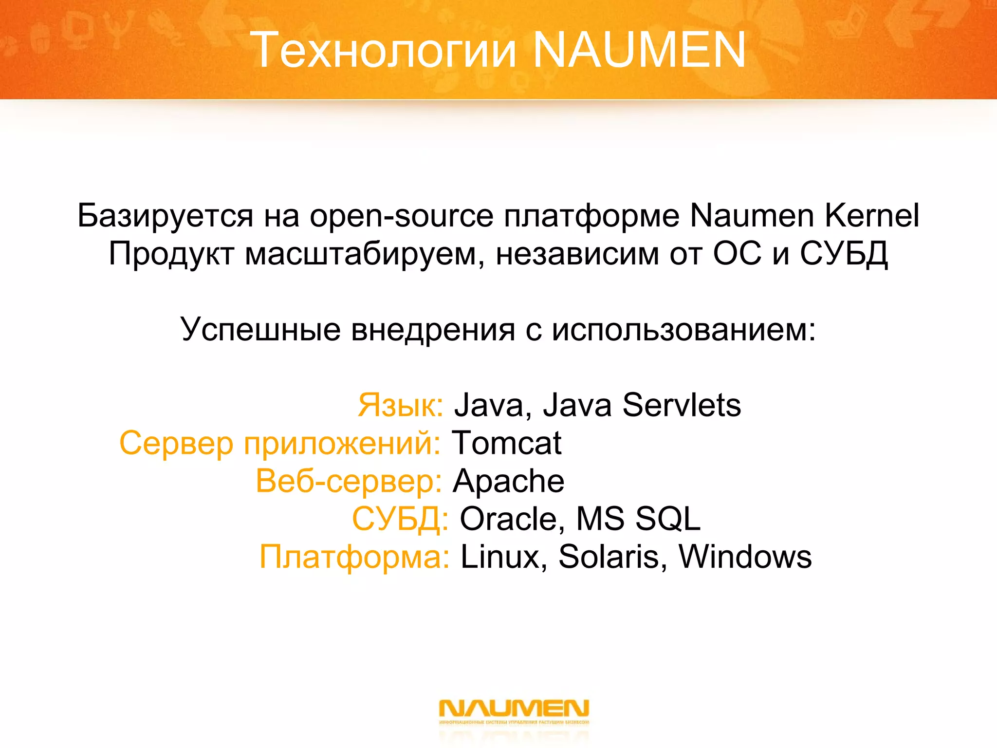 Технологии  NAUMEN Базируется на  open-source  платформе  Naumen Kernel Продукт масштабируем, независим от ОС и СУБД Успешные внедрения с использованием: Язык:   Java ,  Java Servlets Сервер приложений:   Tomcat   . Веб-сервер:   Apache   . . СУБД:   Oracle ,  MS SQL Платформа:   Linux ,  Solaris ,  Windows 