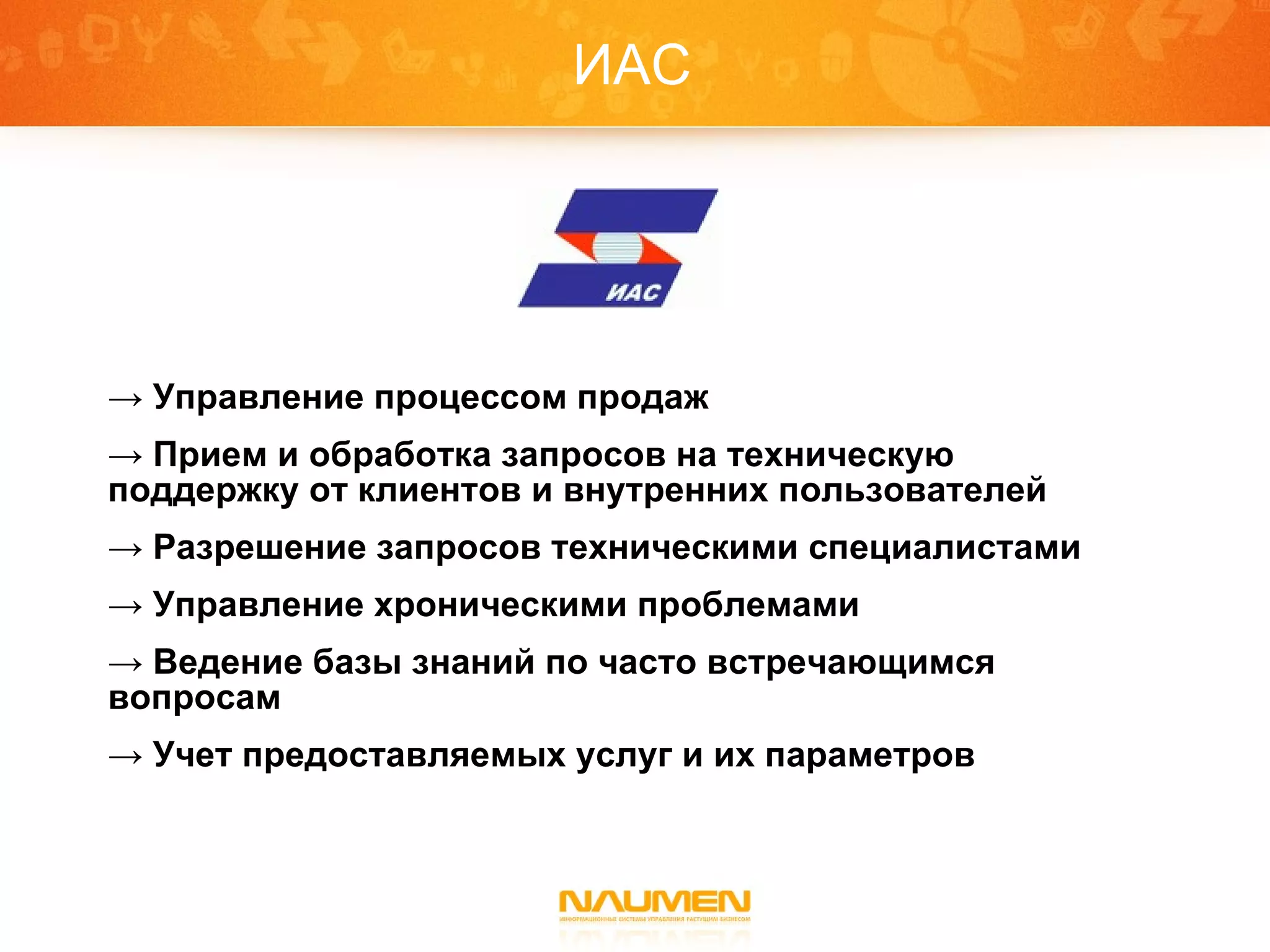 ИАС Управление процессом продаж Прием и обработка запросов на техническую поддержку от клиентов и внутренних пользователей Разрешение запросов техническими специалистами Управление хроническими проблемами Ведение базы знаний по часто встречающимся вопросам Учет предоставляемых услуг и их параметров 