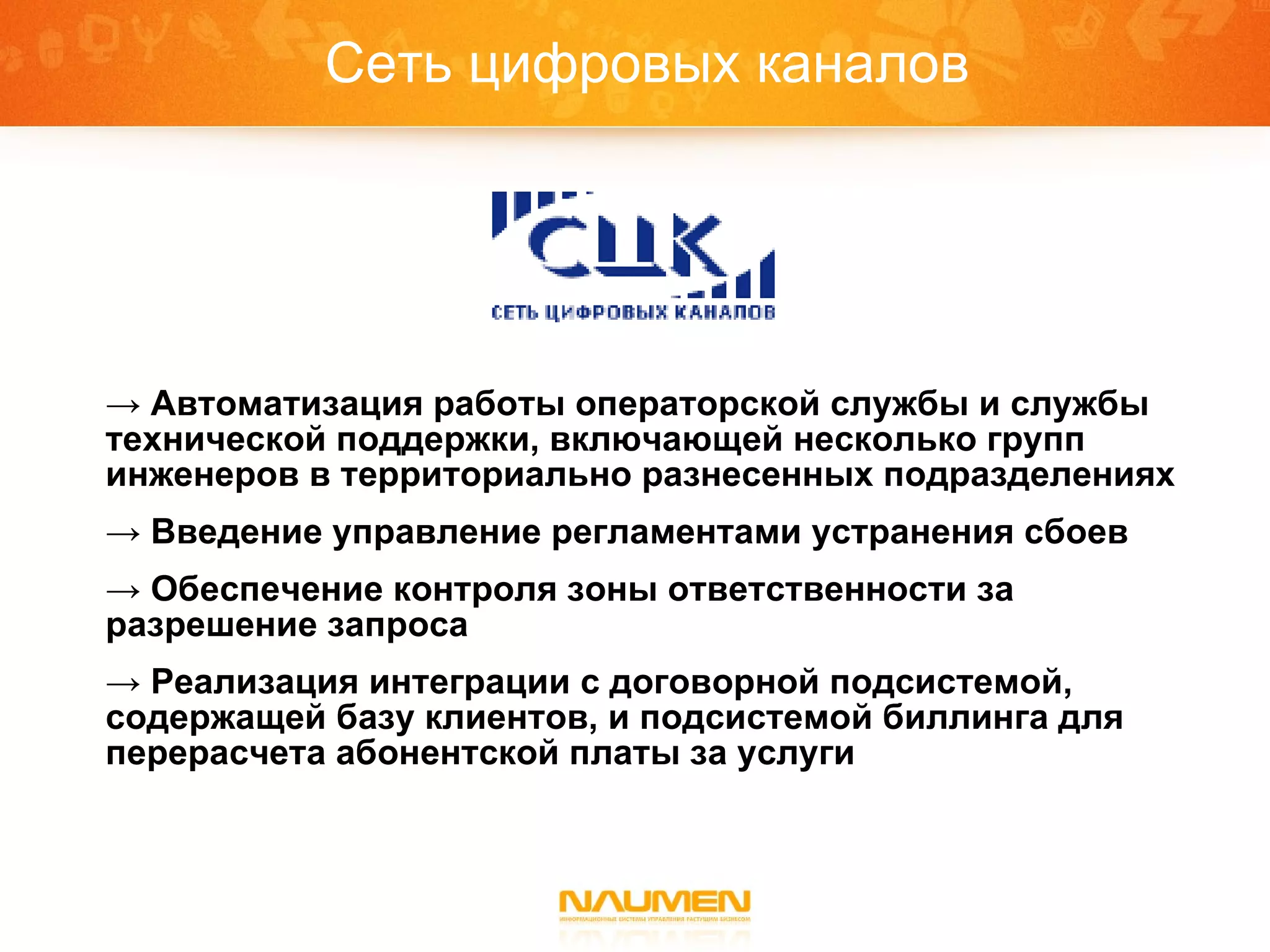 Сеть цифровых каналов Автоматизация работы операторской службы и службы технической поддержки, включающей несколько групп инженеров в территориально разнесенных подразделениях Введение управление регламентами устранения сбоев Обеспечение контроля зоны ответственности за разрешение запроса Реализация интеграции с договорной подсистемой, содержащей базу клиентов, и подсистемой биллинга для перерасчета абонентской платы за услуги 