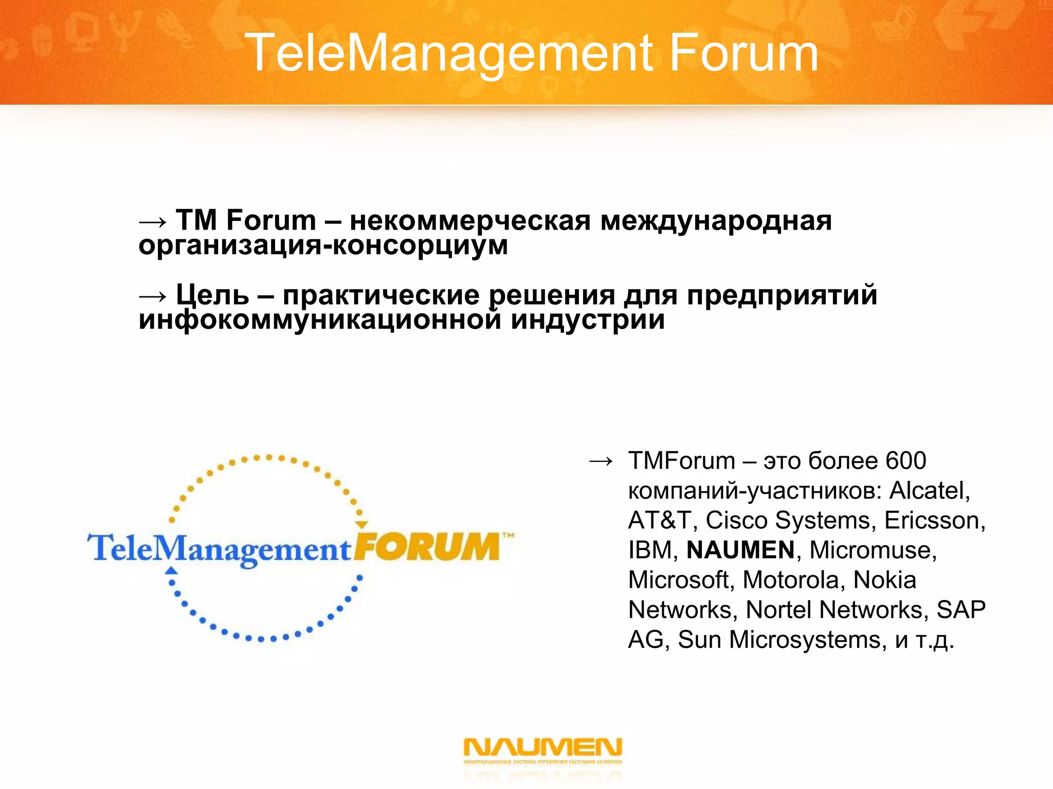 TeleManagement Forum TM Forum –  некоммерческая международная  организация-консорциум Цель  –  практические решения для предприятий инфокоммуникационной индустрии TMForum  – это более 600 компаний-участников: Alcate l, AT&T, Cisco Systems, Ericsson, IBM,  NAUMEN , Micromuse, Microsoft, Motorola, Nokia Networks, Nortel Networks, SAP AG, Sun Microsystems,  и т.д. 