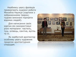 Неабияку увагу фахівців
привертають художні роботи
Михайла Наумця (картини з
зображеннями тварин;
чудово виконані портрети
відомих людей).
Для написання своїх
картин він використовує
різні матеріали: пастель,
туш, олівець, cангіна, вугіль
та ін.
Як майбутній архітектор
особливу увагу художник
приділяє архітектурним
спорудам.
 