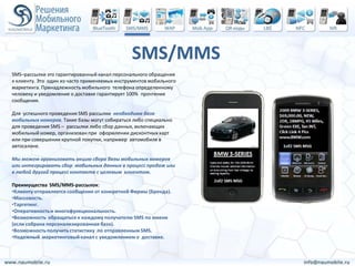 SMS/MMS
SMS–рассылки это гарантированный канал персонального обращения
к клиенту. Это один из часто применяемых инструментов мобильного
маркетинга. Принадлежность мобильного телефона определенному
человеку и уведомление о доставке гарантирует 100% прочтение
сообщения.

Для успешного проведения SMS рассылки необходима база
мобильных номеров. Такие базы могут собираться либо специально
для проведения SMS – рассылки либо сбор данных, включающих
мобильный номер, организован при оформлении дисконтных карт
или при совершении крупной покупки, например автомобиля в
автосалоне.

Мы можем организовать акцию сбора базы мобильных номеров
или интегрировать сбор мобильных данных в процесс продаж или
в любой другой процесс контакта с целевым клиентом.

Преимущества SMS/MMS-рассылок:
•Клиенту отправляется сообщение от конкретной Фирмы (Бренда).
•Массовость.
•Таргетинг.
•Оперативность и многофункциональность.
•Возможность обращаться к каждому получателю SMS по имени
(если собрана персонализированная база).
•Возможность получить статистику по отправленным SMS.
•Надежный маркетинговый канал с уведомлением о доставке.
 