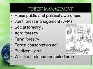 FOREST MANAGEMENT
• Raise public and political awareness
• Joint forest management (JFM)
• Social forestry ,
• Agro forestry
• Farm forestry
• Forest conservation act
• Biodiversity act
• Wild life park and protected area
 