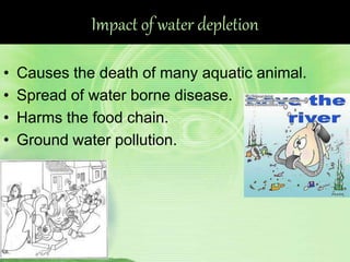 Impact of water depletion
• Causes the death of many aquatic animal.
• Spread of water borne disease.
• Harms the food chain.
• Ground water pollution.
 