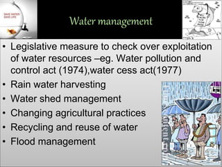 Water management
• Legislative measure to check over exploitation
of water resources –eg. Water pollution and
control act (1974),water cess act(1977)
• Rain water harvesting
• Water shed management
• Changing agricultural practices
• Recycling and reuse of water
• Flood management
 