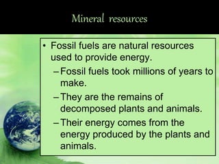 Mineral resources
• Fossil fuels are natural resources
used to provide energy.
–Fossil fuels took millions of years to
make.
–They are the remains of
decomposed plants and animals.
–Their energy comes from the
energy produced by the plants and
animals.
 