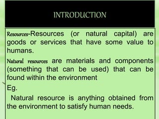 INTRODUCTION
Resources-Resources (or natural capital) are
goods or services that have some value to
humans.
Natural resources are materials and components
(something that can be used) that can be
found within the environment
Eg.
Natural resource is anything obtained from
the environment to satisfy human needs.
 