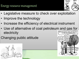 Energy resource management
• Legislative measure to check over exploitation
• Improve the technology
• Increase the efficiency of electrical instrument
• Use of alternative of coal petroleum and gas for
electricity
Changing public attitude
 