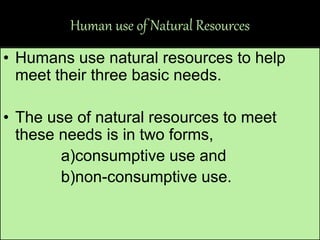Human use of Natural Resources
• Humans use natural resources to help
meet their three basic needs.
• The use of natural resources to meet
these needs is in two forms,
a)consumptive use and
b)non-consumptive use.
 