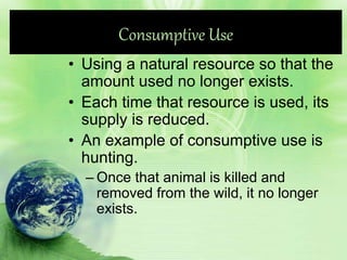 Consumptive Use
• Using a natural resource so that the
amount used no longer exists.
• Each time that resource is used, its
supply is reduced.
• An example of consumptive use is
hunting.
– Once that animal is killed and
removed from the wild, it no longer
exists.
 