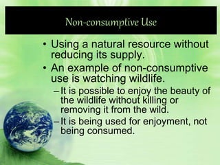 Non-consumptive Use
• Using a natural resource without
reducing its supply.
• An example of non-consumptive
use is watching wildlife.
–It is possible to enjoy the beauty of
the wildlife without killing or
removing it from the wild.
–It is being used for enjoyment, not
being consumed.
 