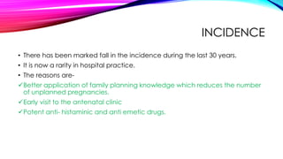 INCIDENCE
• There has been marked fall in the incidence during the last 30 years.
• It is now a rarity in hospital practice.
• The reasons are-
Better application of family planning knowledge which reduces the number
of unplanned pregnancies.
Early visit to the antenatal clinic
Potent anti- histaminic and anti emetic drugs.
 