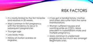 RISK FACTORS
• It is mostly limited to the first trimester
and resolves in 20 weeks.
• Most common in first pregnancy,
with the tendency to recur in
subsequent pregnancies
• Younger age
• Low body mass
• History of motion sickness or
migraine.
• It has got a familial history- mother
and sisters also suffer from the same
manifestations.
• Women suffered nausea and
vomiting while on COCs. More
prevalent in hydatidiform mole and
multiple pregnancy.
• More common in unplanned
pregnancies but much less amongst
illegitimate ones.
 