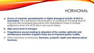 HORMONAL
a. Excess of chorionic gonadotrophin or higher biological activity of HCG is
associated. This is proved by the frequency of vomiting at the peak level of
hcg and also increased association with hydatidiform mole or multiple
pregnancy when the HCG titer is very much raised.
b. High serum level of estrogen.
c. Progesterone excess leading to relaxation of the cardiac sphincter and
simultaneous retention of gastric fluids due to impaired gastric motility.
d. Other hormones involved are: thyroxine, prolactin, leptin and adrenocortical
hormone.
 