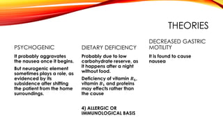 THEORIES
PSYCHOGENIC
It probably aggravates
the nausea once it begins.
But neurogenic element
sometimes plays a role, as
evidenced by its
subsidence after shifting
the patient from the home
surroundings.
DIETARY DEFICIENCY
Probably due to low
carbohydrate reserve, as
it happens after a night
without food.
Deficiency of vitamin 𝑩 𝟔,
vitamin 𝑩 𝟏 and proteins
may effects rather than
the cause
4) ALLERGIC OR
IMMUNOLOGICAL BASIS
DECREASED GASTRIC
MOTILITY
It is found to cause
nausea
 
