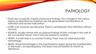 PATHOLOGY
• There are no specific morbid anatomical findings. The changes in the various
organs as described by Sheehan are the generalized manifestations of
starvation and severe malnutrition.
• LIVER: Liver enzymes are elevated. There is centrilobular fatty infiltration without
necrosis.
• KIDNEYS: Usually normal with occasional findings of fatty change in the cells of
first convoluted tubule, which may be related to acidosis.
• HEART: A small heart is a constant finding. There may be subendocardial
hemorrhage.
• BRAIN: Small hemorrhages in the hypothalamic region giving the manifestation
of Wernicke’s encephalopathy. The lesion may be related to vitamin 𝐵1
deficiency.
 