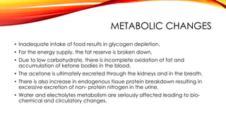 METABOLIC CHANGES
• Inadequate intake of food results in glycogen depletion.
• For the energy supply, the fat reserve is broken down.
• Due to low carbohydrate, there is incomplete oxidation of fat and
accumulation of ketone bodies in the blood.
• The acetone is ultimately excreted through the kidneys and in the breath.
• There is also increase in endogenous tissue protein breakdown resulting in
excessive excretion of non- protein nitrogen in the urine.
• Water and electrolytes metabolism are seriously affected leading to bio-
chemical and circulatory changes.
 
