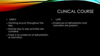 CLINICAL COURSE
• EARLY
o Vomiting occurs throughout the
day.
o Normal day to day activities are
curtailed.
o There is no evidence of dehydration
or starvation.
• LATE
o Evidences of dehydration and
starvation are present.
 