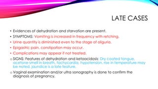 LATE CASES
• Evidences of dehydration and starvation are present.
• SYMPTOMS: Vomiting is increased in frequency with retching.
• Urine quantity is diminished even to the stage of oliguria.
• Epigastric pain, constipation may occur.
• Complications may appear if not treated.
o SIGNS: Features of dehydration and ketoacidosis: Dry coated tongue,
acetone smell in breath, tachycardia, hypotension, rise in temperature may
be noted, jaundice is a late feature.
o Vaginal examination and/or ultra sonography is done to confirm the
diagnosis of pregnancy.
 