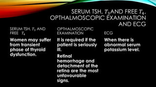 SERUM TSH, 𝑇3AND FREE 𝑇4,
OPTHALMOSCOPIC EXAMINATION
AND ECG
SERUM TSH, 𝑇3 AND
FREE 𝑇4
Women may suffer
from transient
phase of thyroid
dysfunction.
OPTHALMOSCOPIC
EXAMINATION
It is required if the
patient is seriously
ill.
Retinal
hemorrhage and
detachment of the
retina are the most
unfavourable
signs.
ECG
When there is
abnormal serum
potassium level.
 