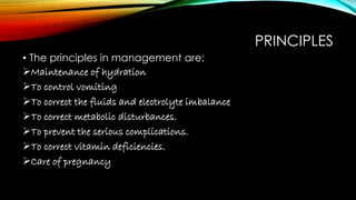 PRINCIPLES
• The principles in management are:
Maintenance of hydration
To control vomiting
To correct the fluids and electrolyte imbalance
To correct metabolic disturbances.
To prevent the serious complications.
To correct vitamin deficiencies.
Care of pregnancy
 