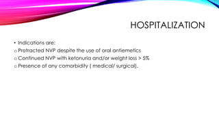 HOSPITALIZATION
• Indications are:
o Protracted NVP despite the use of oral antiemetics
o Continued NVP with ketonuria and/or weight loss > 5%
o Presence of any comorbidity ( medical/ surgical).
 