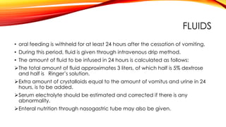 FLUIDS
• oral feeding is withheld for at least 24 hours after the cessation of vomiting.
• During this period, fluid is given through intravenous drip method.
• The amount of fluid to be infused in 24 hours is calculated as follows:
The total amount of fluid approximates 3 liters, of which half is 5% dextrose
and half is Ringer’s solution.
Extra amount of crystalloids equal to the amount of vomitus and urine in 24
hours, is to be added.
Serum electrolyte should be estimated and corrected if there is any
abnormality.
Enteral nutrition through nasogastric tube may also be given.
 