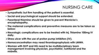 NURSING CARE
• Sympathetic but firm handling of the patient is essential.
• Social and psychological support should be extended.
• Parenteral thiamine should be given to prevent Wernicke’s
encephalopathy.
• The maternal complications and preventive measures are to be taken as
below:
Neurologic complications are to be treated with Inj. Thiamine 100mg IV
daily.
Stress ulcer with the use of proton pump inhibitors (IV).
Hemoconcentration may need thromboprophylaxis with LMWH.
Woman with NVP and HG need to be multidisciplinary team
management involving physician, psychiatrist, nutritionist and the
midwife.
 