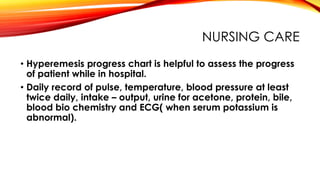 NURSING CARE
• Hyperemesis progress chart is helpful to assess the progress
of patient while in hospital.
• Daily record of pulse, temperature, blood pressure at least
twice daily, intake – output, urine for acetone, protein, bile,
blood bio chemistry and ECG( when serum potassium is
abnormal).
 