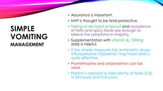SIMPLE
VOMITING
• Assurance is important.
• NVP is thought to be fetal protective.
• Taking of dry toast or biscuit and avoidance
of fatty and spicy foods are enough to
relieve the symptoms in majority.
• Supplementation with vitamin 𝐵1 100mg
daily is helpful.
• If the simple measures fail, antiemetic drugs-
trifluoperazine ( Espazine) 1mg twice daily is
quite effective.
• Promethazine and ondansetron can be
used.
• Patient is advised to take plenty of fluids (2.5L
in 24 hours) and fruit juice.
MANAGEMENT
 