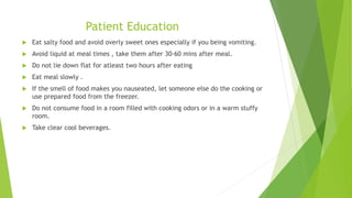 Patient Education
 Eat salty food and avoid overly sweet ones especially if you being vomiting.
 Avoid liquid at meal times , take them after 30-60 mins after meal.
 Do not lie down flat for atleast two hours after eating
 Eat meal slowly .
 If the smell of food makes you nauseated, let someone else do the cooking or
use prepared food from the freezer.
 Do not consume food in a room filled with cooking odors or in a warm stuffy
room.
 Take clear cool beverages.
 