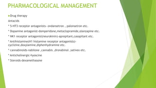 PHARMACOLOGICAL MANAGEMENT
Drug therapy
Antacids
* 5-HT3 receptor antagonists- ondansetron , palonsetron etc.
* Dopamine antagonist-domperidone,metoclopramide,olanzapine etc.
* NK1 receptor antagonist(neurokinin)-aprepitant,casopitant etc.
* Antihistamine(H1 histamine receptor antagonists)-
cyclizine,doxylamine,diphenhydramine etc.
* cannabinoids-nabilone ,cannabis ,dronabinol ,sativex etc.
* Anticholinergic-hyoscine
* Steroids-dexamethasone
 