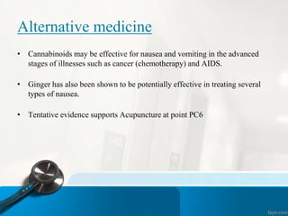 Alternative medicine
• Cannabinoids may be effective for nausea and vomiting in the advanced
stages of illnesses such as cancer (chemotherapy) and AIDS.
• Ginger has also been shown to be potentially effective in treating several
types of nausea.
• Tentative evidence supports Acupuncture at point PC6
 
