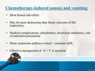 Chemotherapy-induced nausea and vomiting
• Most feared side-effect
• May be more distressing than future concerns of life
expectancy
• Medical complications: dehydration, electrolyte imbalance, risk
of aspiration pneumonia
• Many treatments palliative intent = maintain QOL
• Effective management of N + V is essential
 