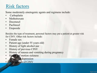Risk factors
Some moderately emetogenic agents and regimens include:
• Carboplatin
• Methotrexate
• Docetaxel
• Paclitaxel
• Etoposide
Besides the type of treatment, personal factors may put a patient at greater risk
for CINV. Other risk factors include:
• Female sex
• Patient age (under 55 years old)
• History of light alcohol use
• History of previous CINV
• History of nausea and vomiting during pregnancy
• History of motion sickness
• Anxiety or depression
• Anticipation of CINV
 