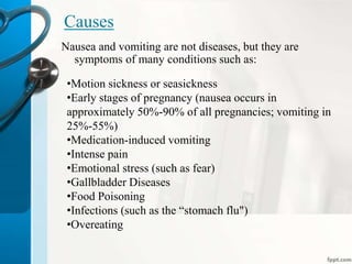 Causes
Nausea and vomiting are not diseases, but they are
symptoms of many conditions such as:
•Motion sickness or seasickness
•Early stages of pregnancy (nausea occurs in
approximately 50%-90% of all pregnancies; vomiting in
25%-55%)
•Medication-induced vomiting
•Intense pain
•Emotional stress (such as fear)
•Gallbladder Diseases
•Food Poisoning
•Infections (such as the “stomach flu")
•Overeating
 