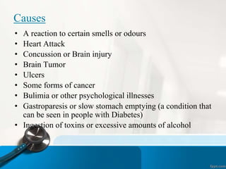 Causes
• A reaction to certain smells or odours
• Heart Attack
• Concussion or Brain injury
• Brain Tumor
• Ulcers
• Some forms of cancer
• Bulimia or other psychological illnesses
• Gastroparesis or slow stomach emptying (a condition that
can be seen in people with Diabetes)
• Ingestion of toxins or excessive amounts of alcohol
 