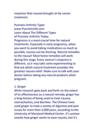 response than nausea brought on by cancer
treatment.
Psoriatic Arthritis Types
www.PsoriaticInfo.com
Learn About The Different Types
of Psoriatic Arthritis Today.
Pregnancy is a mostcrucial time for natural
treatments. Especially in early pregnancy, when
you want to avoid taking medications as much as
possible, nausea can be draining. Natural remedies
to the rescue! Most home remedies will work
during this stage. Every woman’s response is
different, so it may take some experimenting to
find out which natural treatment provides the
greatest nausea relief. Make sure to talk with your
doctor before taking any natural products when
pregnant.
1. Ginger
While research goes back and forth on the extent
of its effectiveness as a natural remedy, ginger has
a long history of being used to treat nausea,
stomachaches, and diarrhea. The Chinese have
used ginger to treat a variety of digestive and pain
issues for more than 2,000 years, according to the
University of Maryland Medical Center. It’s unclear
exactly how ginger works to ease nausea, but it’s
 