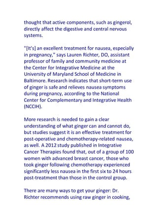 thought that active components, such as gingerol,
directly affect the digestive and central nervous
systems.
"[It's] an excellent treatment for nausea, especially
in pregnancy,” says Lauren Richter, DO, assistant
professor of family and community medicine at
the Center for Integrative Medicine at the
University of Maryland School of Medicine in
Baltimore. Research indicates that short-term use
of ginger is safe and relieves nausea symptoms
during pregnancy, according to the National
Center for Complementary and Integrative Health
(NCCIH).
More research is needed to gain a clear
understanding of what ginger can and cannot do,
but studies suggest it is an effective treatment for
post-operative and chemotherapy-related nausea,
as well. A 2012 study published in Integrative
Cancer Therapies found that, out of a group of 100
women with advanced breast cancer, those who
took ginger following chemotherapy experienced
significantly less nausea in the first six to 24 hours
post-treatment than those in the control group.
There are many ways to get your ginger: Dr.
Richter recommends using raw ginger in cooking,
 