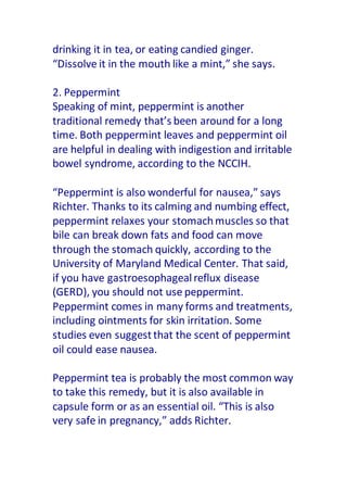 drinking it in tea, or eating candied ginger.
“Dissolve it in the mouth like a mint,” she says.
2. Peppermint
Speaking of mint, peppermint is another
traditional remedy that’s been around for a long
time. Both peppermint leaves and peppermint oil
are helpful in dealing with indigestion and irritable
bowel syndrome, according to the NCCIH.
“Peppermint is also wonderful for nausea,” says
Richter. Thanks to its calming and numbing effect,
peppermint relaxes your stomachmuscles so that
bile can break down fats and food can move
through the stomach quickly, according to the
University of Maryland Medical Center. That said,
if you have gastroesophagealreflux disease
(GERD), you should not use peppermint.
Peppermint comes in many forms and treatments,
including ointments for skin irritation. Some
studies even suggestthat the scent of peppermint
oil could ease nausea.
Peppermint tea is probably the most common way
to take this remedy, but it is also available in
capsule form or as an essential oil. “This is also
very safe in pregnancy,” adds Richter.
 