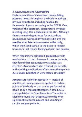 3. Acupuncture and Acupressure
Eastern practitioners have been manipulating
pressure points throughout the body to address
physical symptoms, including nausea, for
thousands of years, according to the NCCIH. One
version of this approach, acupuncture, involves
inserting long, thin needles into the skin. Although
there are many hypotheses for exactly how
acupuncture works, many scientists believe the
needles stimulate certain nerves in the body,
which then send signals to the brain to release
hormones that reduce feelings of pain and nausea.
When researchers compared acupuncture with
medications to control nausea in cancer patients,
they found that acupuncture was at least as
effective. Acupuncture also reduced the need for
anti-vomiting medications after chemotherapy in a
2015 study published in Gynecologic Oncology.
Acupressure is similar approach — instead of
needles, physical pressure is applied to certain
points of the body — that can be performed at
home or by a massagetherapist. A small 2015
study published in Complementary Therapies in
Medicine found that acupressure to the wrist
significantly reduced nausea and vomiting in
cardiac surgery patients.
 